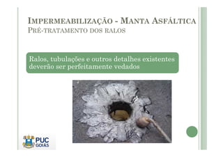 IMPERMEABILIZAÇÃO - MANTA ASFÁLTICA 
PRÉ-TRATAMENTO DOS RALOS 
Ralos, tubulações e outros detalhes existentes 
deverão ser perfeitamente vedados 
 