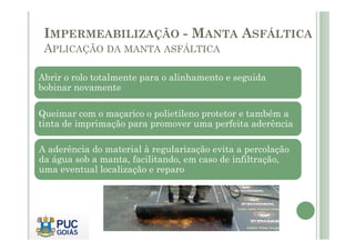 IMPERMEABILIZAÇÃO - MANTA ASFÁLTICA 
APLICAÇÃO DA MANTA ASFÁLTICA 
Abrir o rolo totalmente para o alinhamento e seguida 
bobinar novamente 
Queimar com o maçarico o polietileno protetor e também a 
tinta de imprimação para promover uma perfeita aderência 
A aderência do material à regularização evita a percolação 
da água sob a manta, facilitando, em caso de infiltração, 
uma eventual localização e reparo 
 