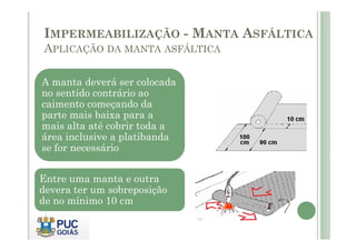 IMPERMEABILIZAÇÃO - MANTA ASFÁLTICA 
APLICAÇÃO DA MANTA ASFÁLTICA 
A manta deverá ser colocada 
no sentido contrário ao 
caimento começando da 
parte mais baixa para a 
mais alta até cobrir toda a 
área inclusive a platibanda 
se for necessário 
Entre uma manta e outra 
devera ter um sobreposição 
de no mínimo 10 cm 
 