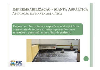 IMPERMEABILIZAÇÃO - MANTA ASFÁLTICA 
APLICAÇÃO DA MANTA ASFÁLTICA 
Depois de coberta toda a superfície se deverá fazer 
o arremate de todas as juntas aquecendo com o 
maçarico e passando uma colher de pedreiro 
 