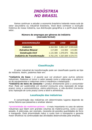 INDÚSTRIA
NO BRASIL
Vamos continuar a estudar a economia brasileira tratando nessa aula do
setor secundário ou industrial brasileiro. Você deve conhecer a evolução
histórica de nossa indústria, sua distribuição geográfica e o perfil atual desse
setor.
Número de empregos por gêneros da indústria
(mercado formal)
DISCRIMINAÇÃO 1996 1998 2000
Indústria 6.362.984 5.881.547 5.945.628
Extrativa Mineral 117.289 112.904 115.281
Construção Civil 1.121.580 1.070.875 956.106
Indústria de Transformação 4.761.276 4.367.009 4.574.771
Classificação
O setor industrial de transformação pode ser classificado quanto ao tipo
de indústria. Assim, podemos falar em:
*indústria de base – é aquela que vai produzir para outros setores
industriais. Podemos aí incluir o setor pesado como a siderurgia, a química e
os de equipamentos e máquinas como a mecânica e metalúrgica.
*indústria de bens de consumo – produz diretamente para o consumidor
final. Pode ser subdividida em durável (consumo e/ou reposição de longo
prazo) como a automobilística, eletro-eletrônicos, e não-durável (consumo
e/ou reposição de curto prazo) como a têxtil e alimentícia.
Localização das indústrias
A concentração das indústrias em determinados lugares depende de
certos fatores que passamos a analisar abaixo:
*proximidade de matérias-primas – é mais importante no caso de setores
industriais que lidam com grandes volumes de matéria-prima, como o setor
pesado. A siderurgia, por exemplo, necessita de grandes quantidades de ferro
e manganês. Essa proximidade reduz o custo com o transporte e garante
maior eficiência na continuidade das atividades desenvolvidas pela empresa.
 