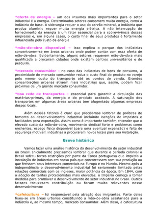 *oferta de energia – um dos insumos mais importantes para o setor
industrial é a energia. Determinados setores consomem muita energia, como a
indústria de base. A siderurgia requer o uso do carvão mineral, a indústria que
produz alumínio requer muita energia elétrica. A não interrupção do
fornecimento da energia é um fator essencial para a sobrevivência dessas
empresas e, em alguns casos, o custo final de seus produtos é fortemente
influenciado pelo custo da energia.
*mão-de-obra disponível – isso explica o porque das indústrias
concentrarem-se em áreas urbanas onde podem contar com essa oferta de
mão-de-obra. Evidentemente, alguns setores requerem mão-de-obra mais
qualificada e procuram cidades onde existam centros universitários e de
pesquisa.
*mercado consumidor – no caso das indústrias de bens de consumo, a
proximidade do mercado consumidor reduz o custo final do produto no varejo
pelo menor custo do transporte até os pontos de venda. Grandes
concentrações urbanas atraem mais indústrias que, assim, podem ficar
próximas de um grande mercado consumidor.
*boa rede de transportes – essencial para garantir a circulação das
matérias-primas, da energia e do produto acabado. A saturação dos
transportes em algumas áreas urbanas tem afugentado algumas empresas
desses locais.
Além desses fatores é claro que precisamos lembrar de políticas de
fomento ao desenvolvimento industrial incluindo isenções de impostos e
facilidades para exportação. Assim como é importante também entender que o
elevado custo da mão-de-obra, movimento sindical forte e problemas como
enchentes, espaço físico disponível (para uma eventual expansão) e falta de
segurança motivam indústrias a procurarem novos locais para sua instalação.
Breve histórico
Vamos fazer uma análise histórica do desenvolvimento do setor industrial
no Brasil. Inicialmente precisamos lembrar que durante o período colonial o
Brasil sofreu fortes restrições por parte da Coroa portuguesa que impedia a
instalação de indústrias em nosso país que concorressem com sua produção ou
que ferissem seus interesses comerciais na Europa e no Mundo. Mesmo após a
independência o desenvolvimento industrial foi seriamente limitado pelas
relações comerciais com os ingleses, maior potência da época. Em 1844, com
a adoção de tarifas protecionistas mais elevadas, o Império começa a tomar
medidas para promover o desenvolvimento do setor industrial no Brasil. Outros
fatores trouxeram contribuição ou foram muito relevantes nesse
desenvolvimento:
*cafeicultura – foi responsável pela atração dos imigrantes. Parte deles
fixou-se em áreas urbanas constituindo a mão-de-obra assalariada para a
indústria e, ao mesmo tempo, mercado consumidor. Além disso, a cafeicultura
 