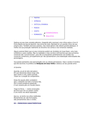 Dedicou-se aos mais variados gêneros, chegando até a escrever uma crítica sobre o livro O
Primo Basílio de Eça de Queirós, mas acima de tudo, Machado foi um grande crítico de sua
própria obra. Também escreveu poesias, mas nesse gênero não obteve grande destaque. O
melhor de sua produção realmente se encontra nos contos e nos romances realistas.
Alguns autores falam que os seus romances podem ser divididos em duas fases: uma mais
romântica e outra realista. Mas na realidade o mais correto é afirmarmos que seus primeiros
romances são “convencionais”, pois não se enquadram perfeitamente nos moldes nos
romances românticos, principalmente por não apresentarem uma idealização esteriotipada das
personagens.
Sua poesia apresenta uma aproximação com os valores parnasianos. Veja o soneto A Carolina
que ele escreveu no prefácio de Relíquias de Casa Velha e dedicou ao seu grande amor:
A Carolina
Querida, ao pé do leito derradeiro
Em que descansas dessa longa vida,
Aqui venho e virei, pobre querida,
Trazer-te o coração do companheiro.
Pulsa-lhe aquele afeto verdadeiro
Que, a despeito de toda a humana lida,
Fez a nossa existência apetecida
E num recanto pôs um mundo inteiro.
Trago-te flores, — restos arrancados
Da terra que nos viu passar unidos
E ora morto nos deixa separados.
Que eu, se tenho nos olhos malferidos
Pensamentos de vida formulados,
São pensamentos idos e vividos.
III – PRINCIPAIS CARACTERÍSTICAS
 