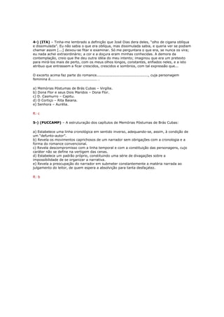 4-) (ITA) – Tinha-me lembrado a definição que José Dias dera deles, “olho de cigana oblíqua
e dissimulada”. Eu não sabia o que era oblíqua, mas dissimulada sabia, e queria ver se podiam
chamar assim [...] deixou-se fitar e examinar. Só me perguntara o que era, se nunca os vira;
eu nada achei extraordinário; a cor e a doçura eram minhas conhecidas. A demora da
contemplação, creio que lhe deu outra idéia do meu intento; imaginou que era um pretexto
para mirá-los mais de perto, com os meus olhos longos, constantes, enfiados neles, e a isto
atribuo que entrassem a ficar crescidos, crescidos e sombrios, com tal expressão que...
O excerto acima faz parte do romance..........................................., cuja personagem
feminina é....................................... .
a) Memórias Póstumas de Brás Cubas – Virgília.
b) Dona Flor e seus Dois Maridos – Dona Flor.
c) D. Casmurro – Capitu.
d) O Cortiço – Rita Baiana.
e) Senhora – Aurélia.
R: c
5-) (PUCCAMP) – A estruturação dos capítulos de Memórias Póstumas de Brás Cubas:
a) Estabelece uma linha cronológica em sentido inverso, adequando-se, assim, à condição de
um “defunto-autor”.
b) Revela os movimentos caprichosos de um narrador sem obrigações com a cronologia e a
forma do romance convencional.
c) Revela descompromisso com a linha temporal e com a constituição das personagens, cujo
caráter não se define na vertigem das cenas.
d) Estabelece um padrão próprio, constituindo uma série de divagações sobre a
impossibilidade de se organizar a narrativa.
e) Revela a preocupação do narrador em submeter constantemente a matéria narrada ao
julgamento do leitor, de quem espera a absolvição para tanta desfaçatez.
R: b
 