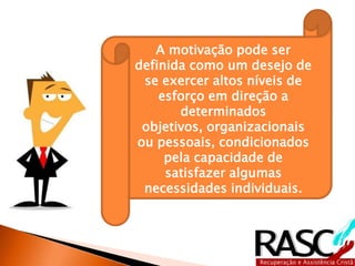 A motivação pode ser
definida como um desejo de
se exercer altos níveis de
esforço em direção a
determinados objetivos,
organizacionais ou pessoais,
condicionados pela
capacidade de satisfazer
algumas necessidades
individuais.
 