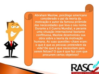 Abraham Maslow, psicólogo americano
considerado o pai da teoria da
motivação e autor da famosa pirâmide
das necessidades que leva o seu nome.
Durante a II Guerra Mundial, e perante
uma situação internacional bastante
conflituosa, Maslow desenvolveu sua
obra sobre a teoria da motivação
humana. As suas questões-chave eram:
o que é que as pessoas pretendem da
vida? De que é que necessitam para
serem felizes? O que é que faz com que
procurem certos objetivos?
 