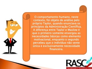 O comportamento humano, neste
contexto, foi objeto de análise pelo
próprio Taylor, quando enunciava os
princípios da Administração Científica.
A diferença entre Taylor e Maslow é
que o primeiro somente enxergou as
necessidades básicas como elemento
motivacional, enquanto o segundo
percebeu que o indivíduo não sente
única e exclusivamente necessidade
financeira.
 