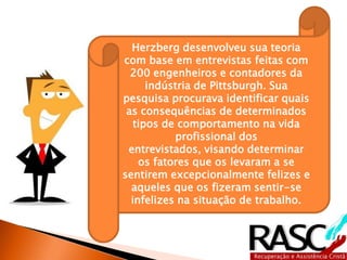 Herzberg desenvolveu sua teoria
com base em entrevistas feitas com
200 engenheiros e contadores da
indústria de Pittsburgh. Sua
pesquisa procurava identificar quais
as consequências de determinados
tipos de comportamento na vida
profissional dos entrevistados,
visando determinar os fatores que
os levaram a se sentirem
excepcionalmente felizes e aqueles
que os fizeram sentir-se infelizes na
situação de trabalho.
 