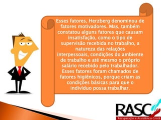 Esses fatores, Herzberg denominou de
fatores motivadores. Mas, também
constatou alguns fatores que causam
insatisfação, como o tipo de
supervisão recebida no trabalho, a
natureza das relações interpessoais,
condições do ambiente de trabalho e
até mesmo o próprio salário recebido
pelo trabalhador. Esses fatores foram
chamados de fatores higiênicos,
porque criam as condições básicas
para que o indivíduo possa trabalhar.
 