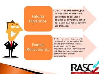 • Ou fatores extrínsecos, pois
se localizam no ambiente
que rodeia as pessoas e
abrange as condições dentro
das quais elas desempenham
seu trabalho.
Fatores
Higiênicos:
•Ou fatores intrínsecos, pois estão
relacionados com a natureza das
tarefas que o indivíduo executa.
Assim sendo, os fatores
motivacionais estão sob controle do
indivíduo pois estão relacionados
com aquilo que ele faz e
desempenha.
Fatores
Motivacionais:
 