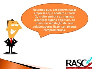 Notamos que, em determinadas
empresas que adotam a teoria X,
muito embora as mesmas
alcancem alguns objetivos, os
níveis de satisfação de seus
colaboradores ficam seriamente
comprometidos.
 