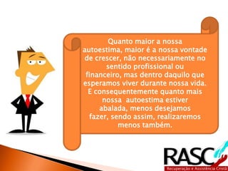Quanto maior a nossa autoestima,
maior é a nossa vontade de crescer,
não necessariamente no sentido
profissional ou financeiro, mas
dentro daquilo que esperamos viver
durante nossa vida.
E consequentemente quanto mais
nossa autoestima estiver abalada,
menos desejamos fazer, sendo
assim, realizaremos menos também.
 