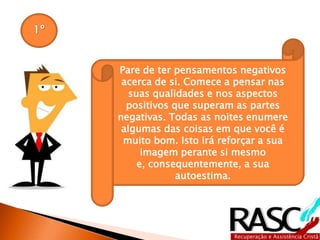 1º
Pare de ter pensamentos negativos
acerca de si. Comece a pensar nas
suas qualidades e nos aspectos
positivos que superam as partes
negativas. Todas as noites enumere
algumas das coisas em que você é
muito bom. Isto irá reforçar a sua
imagem perante si mesmo e,
consequentemente, a sua
autoestima.
 