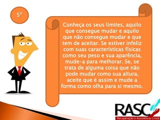 5º
Conheça os seus limites, aquilo
que consegue mudar e aquilo
que não consegue mudar e que
tem de aceitar. Se estiver infeliz
com suas características físicas
como seu peso e sua aparência,
mude-a para melhorar. Se, se
trata de alguma coisa que não
pode mudar como sua altura,
aceite que é assim e mude a
forma como olha para si mesmo.
 