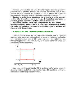 Fazendo uma análise em uma transformação isobárica podemos
verificar que o trabalho depende da variação de volume, isto é, se o
volume varia o sistema troca trabalho com o meio e se o volume
permanece constante o sistema não troca trabalho com o meio.
Quando o sistema se expande, ele empurra o meio externo
realizando trabalho sobre o meio. O trabalho realizado é
positivo, pois o volume do sistema está aumentando.
Quando o sistema sofre uma compressão, ele está sendo
comprimido pelo meio externo e, portanto, recebendo trabalho
do meio. O trabalho recebido é negativo, pois o volume do
sistema está diminuindo.
3- TRABALHO NAS TRANSFORMAÇÕES CÍCLICAS
Considerando o ciclo ABCDA, podemos observar que o trabalho
realizado pelo sistema é dado pela soma entre os trabalhos realizados
nas transformações AB e CD uma vez que os trabalhos nas
transformações BC e DA são nulos, pois essas transformações são
isocóricas (volume constante).

Note que na transformação AB o sistema sofre uma expande
isobárica (realiza trabalho) e na transformação CD o sistema sofre uma
compressão isobárica (recebe trabalho).

 