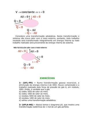Considere uma transformação adiabática. Nesta transformação o
sistema não troca calor com o meio externo, portanto, todo trabalho
recebido será transformado integralmente em energia interna ou todo
trabalho realizado será proveniente da energia interna do sistema.

EXERCÍCIOS
1- (UFL-PR) – Numa transformação gasosa reversível, a
diminuição da energia interna é de 300J. Houve compressão e o
trabalho realizado pela força de pressão do gás é, em módulo,
200J. Então, é verdade que o gás
a) cedeu 500J de calor ao meio.
b) cedeu 100J de calor ao meio.
c) recebeu 500J de calor do meio.
d) recebeu 100J de calor do meio.
e) sofreu uma transformação adiabática.
2- (UFLA-MG) – Abaixo temos o diagrama pV, que mostra uma
transformação isotérmica de 1 mol de um gás perfeito.

 