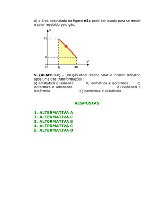 e) a área assinalada na figura não pode ser usada para se medir
o calor recebido pelo gás.
p
4a

a

V
0

4b

b

5- (ACAFE-SC) – Um gás ideal recebe calor e fornece trabalho
após uma das transformações:
a) adiabática e isobárica
b) isométrica e isotérmica
c)
isotérmica e adiabática
d) isobárica e
isotérmica
e) isométrica e adiabática

RESPOSTAS
1.
2.
3.
4.
5.

ALTERNATIVA
ALTERNATIVA
ALTERNATIVA
ALTERNATIVA
ALTERNATIVA

A
C
B
C
D

 