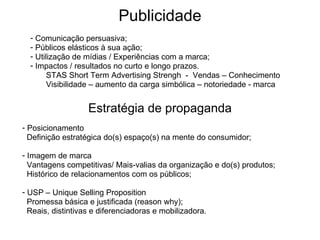 Publicidade Comunicação persuasiva; Públicos elásticos à sua ação; Utilização de mídias / Experiências com a marca; Impactos / resultados no curto e longo prazos. STAS Short Term Advertising Strengh  -  Vendas – Conhecimento Visibilidade – aumento da carga simbólica – notoriedade - marca Posicionamento  Definição estratégica do(s) espaço(s) na mente do consumidor; Imagem de marca Vantagens competitivas/ Mais-valias da organização e do(s) produtos; Histórico de relacionamentos com os públicos; USP – Unique Selling Proposition Promessa básica e justificada (reason why); Reais, distintivas e diferenciadoras e mobilizadora. Estratégia de propaganda 