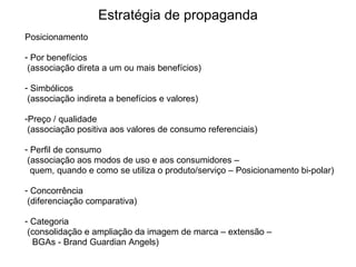 Posicionamento Por benefícios (associação direta a um ou mais benefícios)‏ Simbólicos (associação indireta a benefícios e valores)‏ Preço / qualidade (associação positiva aos valores de consumo referenciais)  Perfil de consumo (associação aos modos de uso e aos consumidores –  quem, quando e como se utiliza o produto/serviço – Posicionamento bi-polar)‏ Concorrência (diferenciação comparativa)‏ Categoria (consolidação e ampliação da imagem de marca – extensão –  BGAs - Brand Guardian Angels)‏ Estratégia de propaganda 