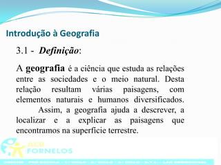Introdução à Geografia3.1 -  Definição:A geografia é a ciência que estuda as relações entre as sociedades e o meio natural. Desta relação resultam várias paisagens, com elementos naturais e humanos diversificados. 	Assim, a geografia ajuda a descrever, a localizar e a explicar as paisagens que encontramos na superfície terrestre.