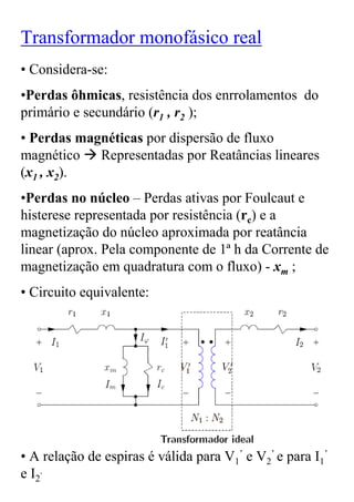 Transformador monofásico real
• Considera-se:
•Perdas ôhmicas, resistência dos enrrolamentos do
primário e secundário (r1 , r2 );
• Perdas magnéticas por dispersão de fluxo
magnético Representadas por Reatâncias lineares
(x1 , x2).
•Perdas no núcleo – Perdas ativas por Foulcaut e
histerese representada por resistência (rc) e a
magnetização do núcleo aproximada por reatância
linear (aprox. Pela componente de 1ª h da Corrente de
magnetização em quadratura com o fluxo) - xm ;
• Circuito equivalente:




• A relação de espiras é válida para V1’ e V2’ e para I1’
e I2.
 