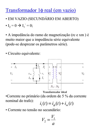 Transformador 1φ real (em vazio)
• EM VAZIO (SECUNDÁRIO EM ABERTO)
• I2 = 0   I1’ = 0;

• A impedância do ramo de magnetização (rc e xm ) é
muito maior que a impedância série equivalente
(pode-se desprezar os parâmetros série).

• Circuito equivalente:




•Corrente no primário (da ordem de 5 % da corrente
nominal do trafo):
                      i1 (t ) = iϕ (t ) + im (t )
• Corrente no tensão no secundário:
                               V1
                          V2 =
                               a
 