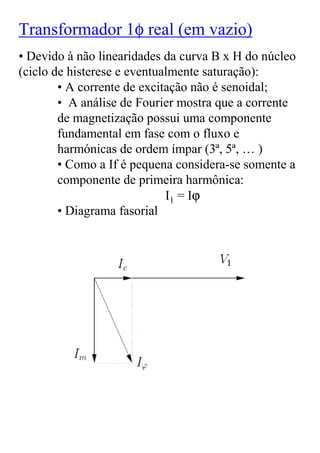 Transformador 1φ real (em vazio)
• Devido à não linearidades da curva B x H do núcleo
(ciclo de histerese e eventualmente saturação):
        • A corrente de excitação não é senoidal;
        • A análise de Fourier mostra que a corrente
        de magnetização possui uma componente
        fundamental em fase com o fluxo e
        harmónicas de ordem ímpar (3ª, 5ª, … )
        • Como a If é pequena considera-se somente a
        componente de primeira harmônica:
                             I1 = Iϕ
        • Diagrama fasorial
 