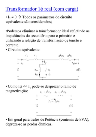 Transformador 1φ real (com carga)
• I2 ≠ 0 Todos os parâmetros do circuito
equivalente são considerados;

•Podemos eliminar o transformador ideal refletindo as
impedâncias do secundário para o primário e
utilizando a relação de transformação de tensão e
corrente.
• Circuito equivalente:




• Como Iϕ << I1 pode-se desprezar o ramo de
magnetização:




• Em geral para trafos de Potência (centenas de kVA),
depreza-se as perdas ôhmicas.
 