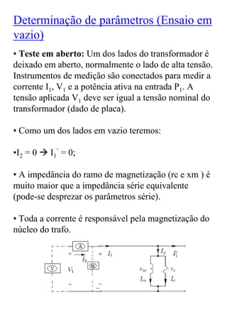 Determinação de parâmetros (Ensaio em
vazio)
• Teste em aberto: Um dos lados do transformador é
deixado em aberto, normalmente o lado de alta tensão.
Instrumentos de medição são conectados para medir a
corrente I1, V1 e a potência ativa na entrada P1. A
tensão aplicada V1 deve ser igual a tensão nominal do
transformador (dado de placa).

• Como um dos lados em vazio teremos:

•I2 = 0   I1’ = 0;

• A impedância do ramo de magnetização (rc e xm ) é
muito maior que a impedância série equivalente
(pode-se desprezar os parâmetros série).

• Toda a corrente é responsável pela magnetização do
núcleo do trafo.
 