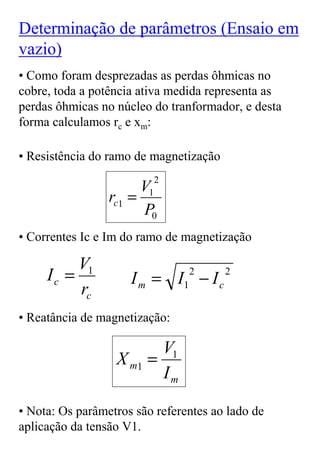 Determinação de parâmetros (Ensaio em
vazio)
• Como foram desprezadas as perdas ôhmicas no
cobre, toda a potência ativa medida representa as
perdas ôhmicas no núcleo do tranformador, e desta
forma calculamos rc e xm:

• Resistência do ramo de magnetização
                         2
                       V1
                 rc1 =
                       P0
• Correntes Ic e Im do ramo de magnetização

          V1
     Ic =            I m = I1 − I c
                                2       2
          rc
• Reatância de magnetização:

                         V1
                  X m1 =
                         Im

• Nota: Os parâmetros são referentes ao lado de
aplicação da tensão V1.
 
