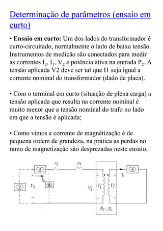 Determinação de parâmetros (ensaio em
curto)
• Ensaio em curto: Um dos lados do transformador é
curto-circuitado, normalmente o lado de baixa tensão.
Instrumentos de medição são conectados para medir
as correntes I2, I1, V2 e potência ativa na entrada P2. A
tensão aplicada V2 deve ser tal que I1 seja igual a
corrente nominal do transformador (dado de placa).

• Com o terminal em curto (situação de plena carga) a
tensão aplicada que resulta na corrente nominal é
muito menor que a tensão nominal do trafo no lado
em que a tensão é aplicada;

• Como vimos a corrente de magnétização é de
pequena ordem de grandeza, na prática as perdas no
ramo de magnetização são desprezadas neste ensaio.
 