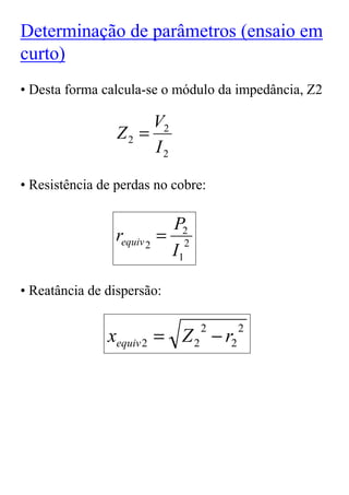 Determinação de parâmetros (ensaio em
curto)
• Desta forma calcula-se o módulo da impedância, Z2

                      V2
                 Z2 =
                      I2

• Resistência de perdas no cobre:

                            P2
                requiv 2   = 2
                            I1

• Reatância de dispersão:


               xequiv 2 = Z 2 − r2
                                 2   2
 