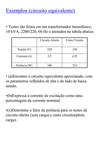 Exemplos (circuito equivalente)

• Testes são feitos em um transformador monofásico,
10 kVA, 2200/220, 60 Hz e anotados na tabela abaixo.

                     Circuito Aberto   Curto Circuito


       Tensão (V)         220               150

      Corrente (A)         2,5             4,55


      Potência (W)        100               215


• (a)Encontre o circuito equivalente aproximado, com
os parametros refletidos de alta e do lado de baixa
tensão.

•(b)Expressa a corrente de excitação como uma
porcentagem da corrente nominal.

•(c)Determine o fator de potência para os testes de
circuito aberto (sem carga) e curto circuito(plena
carga).
 