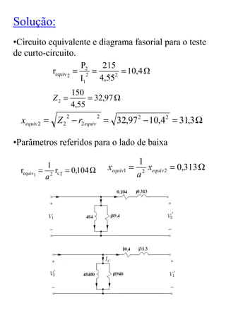Solução:
•Circuito equivalente e diagrama fasorial para o teste
de curto-circuito.
                     P2    215
           requiv 2 = 2 =      2
                                 = 10,4
                     I1   4,55
                  150
             Z2 =      = 32,97 Ω
                  4,55
  xequiv 2 = Z 2 − r2 equiv = 32,97 2 − 10,4 2 = 31,3 Ω
                 2             2



•Parâmetros referidos para o lado de baixa

                                               1
            1
  requiv1 = 2 rc 2 = 0,104 Ω       xequiv1 =      x
                                                 2 equiv 2
                                                           = 0,313 Ω
           a                                   a
 