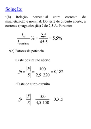 Solução:
•(b) Relação porcentual entre corrente de
magnetização e nominal. Do teste de circuito aberto, a
corrente (magnetização) é de 2,5 A. Portanto:

           Iϕ            2,5
                      %=      = 5,5%
        I no min al      45,5
  •(c) Fatores de potência

      •Teste de circuito aberto

                 P100
         fp =  =          = 0,182
              S 2,5 ⋅ 220

      •Teste de curto-circuito


                 P100
         fp =  =         = 0,315
              S 4,5 ⋅150
 
