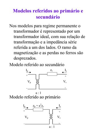 Modelos referidos ao primário e
          secundário
Nos modelos para regime permanente o
 transformador é representado por um
 transformador ideal, com sua relação de
 transformação e a impedância série
 referida a um dos lados. O ramo da
 magnetização e as perdas no ferros são
 desprezados.
Modelo referido ao secundário
            Ip                   zs           Is
            +                                 +

                Vp                           Vs
            -                                 -

                       a:1
Modelo referido ao primário
       Ip            zp = a2zs          Is
       +                                +

           Vp                          Vs
       -                                -
                                 a:1
 