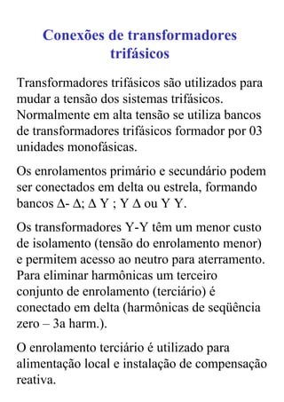 Conexões de transformadores
             trifásicos
Transformadores trifásicos são utilizados para
mudar a tensão dos sistemas trifásicos.
Normalmente em alta tensão se utiliza bancos
de transformadores trifásicos formador por 03
unidades monofásicas.
Os enrolamentos primário e secundário podem
ser conectados em delta ou estrela, formando
bancos ∆- ∆; ∆ Y ; Y ∆ ou Y Y.
Os transformadores Y-Y têm um menor custo
de isolamento (tensão do enrolamento menor)
e permitem acesso ao neutro para aterramento.
Para eliminar harmônicas um terceiro
conjunto de enrolamento (terciário) é
conectado em delta (harmônicas de seqüência
zero – 3a harm.).
O enrolamento terciário é utilizado para
alimentação local e instalação de compensação
reativa.
 
