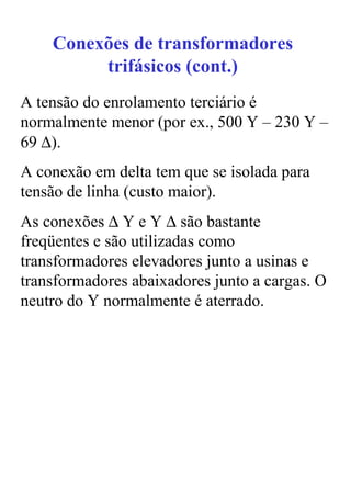 Conexões de transformadores
         trifásicos (cont.)
A tensão do enrolamento terciário é
normalmente menor (por ex., 500 Y – 230 Y –
69 ∆).
A conexão em delta tem que se isolada para
tensão de linha (custo maior).
As conexões ∆ Y e Y ∆ são bastante
freqüentes e são utilizadas como
transformadores elevadores junto a usinas e
transformadores abaixadores junto a cargas. O
neutro do Y normalmente é aterrado.
 