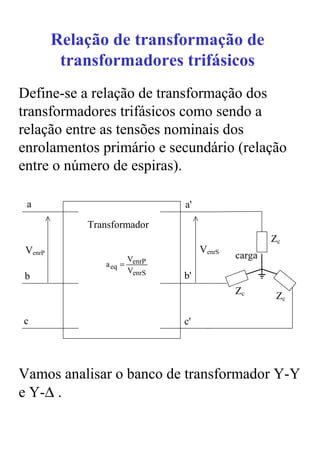 Relação de transformação de
          transformadores trifásicos
Define-se a relação de transformação dos
transformadores trifásicos como sendo a
relação entre as tensões nominais dos
enrolamentos primário e secundário (relação
entre o número de espiras).

 a                               a'
             Transformador
                                                      Zc
 VenrP                                VenrS
                         VenrP                carga
                a eq =
                         VenrS
b                                b'
                                              Zc       Zc

c                                c'




Vamos analisar o banco de transformador Y-Y
e Y-∆ .
 