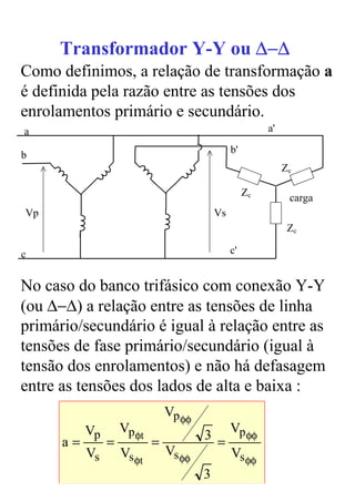 Transformador Y-Y ou ∆−∆
Como definimos, a relação de transformação a
é definida pela razão entre as tensões dos
enrolamentos primário e secundário.
a                                                          a'

                                                 b'
b
                                                                Zc

                                                      Zc
                                                                 carga
Vp                                          Vs
                                                                 Zc

c                                                c'


No caso do banco trifásico com conexão Y-Y
(ou ∆−∆) a relação entre as tensões de linha
primário/secundário é igual à relação entre as
tensões de fase primário/secundário (igual à
tensão dos enrolamentos) e não há defasagem
entre as tensões dos lados de alta e baixa :
                                Vp φφ
           Vp       Vp φt                        Vp φφ
      a=        =           =           3 =
           Vs       Vs φt       Vs φφ            Vs φφ
                                        3
 
