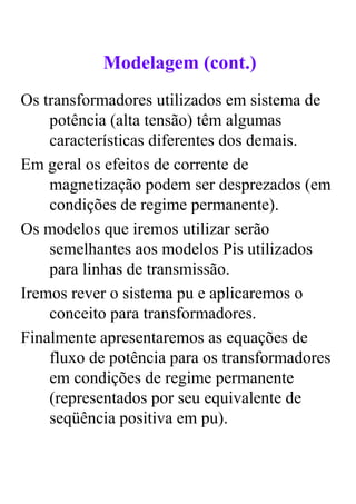 Modelagem (cont.)
Os transformadores utilizados em sistema de
    potência (alta tensão) têm algumas
    características diferentes dos demais.
Em geral os efeitos de corrente de
    magnetização podem ser desprezados (em
    condições de regime permanente).
Os modelos que iremos utilizar serão
    semelhantes aos modelos Pis utilizados
    para linhas de transmissão.
Iremos rever o sistema pu e aplicaremos o
    conceito para transformadores.
Finalmente apresentaremos as equações de
    fluxo de potência para os transformadores
    em condições de regime permanente
    (representados por seu equivalente de
    seqüência positiva em pu).
 
