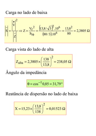 Carga no lado de baixa
         2
     •

                          (        )
     V                             2 6
−                Vf 2   13,8 / 3 .10      13,82
S=           ⇒Z=      =                 =       = 2,3805 Ω
     −
     Z
                 S1φ      (80 / 3).10 6    80



Carga vista do lado de alta
                                   2
                           138 
         Zalta = 2,3805 × 
                                 = 238,05 Ω
                           13,8 
                                 
Ângulo da impedância

                  θ = cos −1 0,85 = 31,79 °

Reatância de dispersão no lado de baixa

                              2
                      13,8 
         X = 15,23 ×        = 0,01523 Ω
                      138 
 