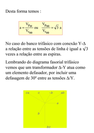 Desta forma temos :

             Vp φt        Vp φφ
        a=           ou           = 3a
             Vs φφ        Vs φφ


No caso do banco trifásico com conexão Y-∆
a relação entre as tensões de linha é igual a ◊3
vezes a relação entre as espiras.
Lembrando do diagrama fasorial trifásico
vemos que um transformador ∆-Y atua como
um elemento defasador, por incluir uma
defasagem de 30º entre as tensões ∆/Y.


             ca       c       −b        ab


                                    a


                      b



                             bc
 