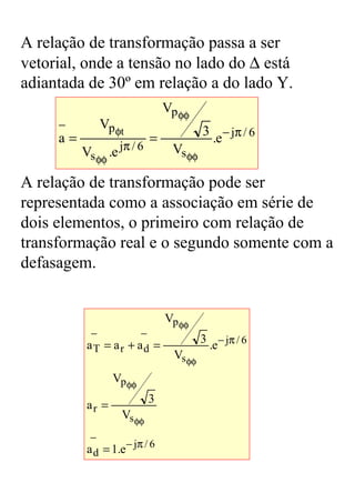 A relação de transformação passa a ser
vetorial, onde a tensão no lado do ∆ está
adiantada de 30º em relação a do lado Y.
                                Vp φφ
     −        Vp φt                       3 − jπ / 6
     a=                     =              .e
          Vs φφ .e jπ / 6        Vs φφ

A relação de transformação pode ser
representada como a associação em série de
dois elementos, o primeiro com relação de
transformação real e o segundo somente com a
defasagem.


                                Vp φφ
            −         −
                                          3 − jπ / 6
           aT = ar + ad =                  .e
                                  Vs φφ
                  Vp φφ
                            3
           ar =
                    Vs φφ
            −
           a d = 1.e − jπ / 6
 