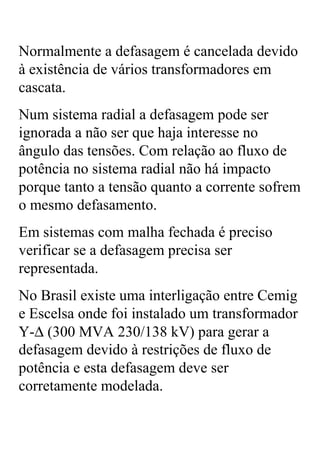 Normalmente a defasagem é cancelada devido
à existência de vários transformadores em
cascata.
Num sistema radial a defasagem pode ser
ignorada a não ser que haja interesse no
ângulo das tensões. Com relação ao fluxo de
potência no sistema radial não há impacto
porque tanto a tensão quanto a corrente sofrem
o mesmo defasamento.
Em sistemas com malha fechada é preciso
verificar se a defasagem precisa ser
representada.
No Brasil existe uma interligação entre Cemig
e Escelsa onde foi instalado um transformador
Y-∆ (300 MVA 230/138 kV) para gerar a
defasagem devido à restrições de fluxo de
potência e esta defasagem deve ser
corretamente modelada.
 