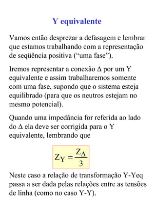 Y equivalente
Vamos então desprezar a defasagem e lembrar
que estamos trabalhando com a representação
de seqüência positiva (“uma fase”).
Iremos representar a conexão ∆ por um Y
equivalente e assim trabalharemos somente
com uma fase, supondo que o sistema esteja
equilibrado (para que os neutros estejam no
mesmo potencial).
Quando uma impedância for referida ao lado
do ∆ ela deve ser corrigida para o Y
equivalente, lembrando que

                    Z∆
               ZY =
                     3
Neste caso a relação de transformação Y-Yeq
passa a ser dada pelas relações entre as tensões
de linha (como no caso Y-Y).
 