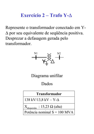∆
        Exercício 2 – Trafo Y-∆

Represente o transformador conectado em Y-
∆ por seu equivalente de seqüência positiva.
Desprezar a defasagem gerada pelo
transformador.

               N1           N2




              Diagrama unifilar
                    Dados

                Transformador
          138 kV/13,8 kV – Y-∆
          Xdispersão : 15,23 Ω (alta)
          Potência nominal S = 100 MVA
 