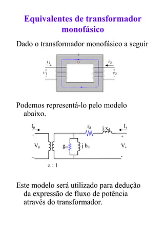 Equivalentes de transformador
           monofásico
Dado o transformador monofásico a seguir




Podemos representá-lo pelo modelo
  abaixo.
    Ip                     rd   j xd       Is
    +                                  +

         Vp         gm   j bm          Vs
     -                                 -

              a:1


Este modelo será utilizado para dedução
  da expressão de fluxo de potência
  através do transformador.
 
