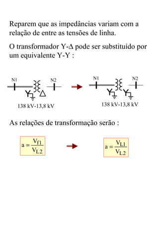 Reparem que as impedâncias variam com a
relação de entre as tensões de linha.
O transformador Y-∆ pode ser substituído por
um equivalente Y-Y :


N1               N2        N1                N2




     138 kV-13,8 kV             138 kV-13,8 kV


As relações de transformação serão :

         Vf 1                         VL1
      a=                         a=
         VL 2                         VL 2
 