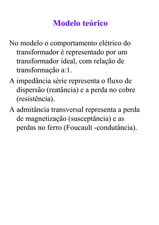 Modelo teórico

No modelo o comportamento elétrico do
  transformador é representado por um
  transformador ideal, com relação de
  transformação a:1.
A impedância série representa o fluxo de
  dispersão (reatância) e a perda no cobre
  (resistência).
A admitância transversal representa a perda
  de magnetização (susceptância) e as
  perdas no ferro (Foucault -condutância).
 